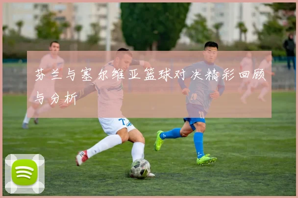 芬兰与塞尔维亚篮球对决精彩回顾与分析